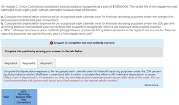 On August 3, Cinco Construction purchased special-purpose equipment at a cost of $7,800,000. The useful life of the equipment was
estimated to be eight years, with an estimated residual value of $10,000.
a. Compute the depreciation expense to be recognized each calendar year for financial reporting purposes under the straight-line
depreciation method (half-year convention).
b. Compute the depreciation expense to be recognized each calendar year for financial reporting purposes under the 200 percent
declining-balance method (half-year convention) with a switch to straight-line when it will maximize depreciation expense.
c. Which of these two depreciation methods (straight-line or double-declining-balance) results in the highest net income for financial
reporting purposes during the first two years of the equipment's use?
Complete this question by entering your answers in the tabs below.
Required A Required B
Year
Compute the depreciation expense to be recognized each calendar year for financial reporting purposes under the 200 percent
declining-balance method (half-year convention) with a switch to straight-line when it will maximize depreciation expense.
(Adjust year 9 depreciation, if necessary, so that the total depreciation expense equals depreciable value of the asset. Do not
round intermediate calculations and round your final answers to the nearest whole number.)
200%
Declining-
Balance (Half-
Answer is complete but not entirely correct.
Required C
Year
Convention)
Show less