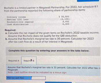 Rochelle is a limited partner in Megawatt Partnership. For 2022, her schedule K-1
from the partnership reported the following share of partnership items:
Ordinary income
Section 1231 loss
Nondeductible expense
Cash distribution
Required:
a. Calculate the net impact of the given items on Rochelle's 2022 taxable income.
Assume that Rochelle does not qualify for the QBI deduction.
b. Assume that Rochelle's marginal tax rate is 35 percent. Calculate her 2022
after-tax cash flow as a result of her interest in Megawatt.
$ 56,800
(4,100)
2,055
6,300
Complete this question by entering your answers in the tabs below.
Required A Required B.
Assume that Rochelle's marginal tax rate is 35 percent. Calculate her 2022 after-tax ci
Megawatt.
Note: Cash outflow should be indicated by a minus sign.
After-tax cash flow