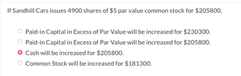 If Sandhill Cars issues 4900 shares of $5 par value common stock for $205800,
Paid-in Capital in Excess of Par Value will be increased for $230300.
Paid-in Capital in Excess of Par Value will be increased for $205800.
Cash will be increased for $205800.
Common Stock will be increased for $181300.