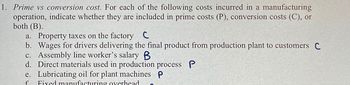 1. Prime vs conversion cost. For each of the following costs incurred in a manufacturing
operation, indicate whether they are included in prime costs (P), conversion costs (C), or
both (B).
a. Property taxes on the factory C
b. Wages for drivers delivering the final product from production plant to customers C
c. Assembly line worker's salary B
d. Direct materials used in production process P
e. Lubricating oil for plant machines P
f Fixed manufacturing overhead