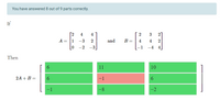 You have answered 8 out of 9 parts correctly.
If
[2
4
4
2
3
2
A =
1
-3
2
and
B =
4
4
-2
-3
-1
-4 4
Then
6.
11
10
2A + B =
6.
-1
-1
-8
-2
6.
