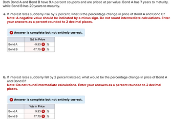 Both Bond A and Bond B have 9.4 percent coupons and are priced at par value. Bond A has 7 years to maturity,
while Bond B has 20 years to maturity.
a. If interest rates suddenly rise by 2 percent, what is the percentage change in price of Bond A and Bond B?
Note: A negative value should be indicated by a minus sign. Do not round intermediate calculations. Enter
your answers as a percent rounded to 2 decimal places.
X Answer is complete but not entirely correct.
Bond A
Bond B
%A in Price
-9.93 %
-17.75 X %
b. If interest rates suddenly fall by 2 percent instead, what would be the percentage change in price of Bond A
and Bond B?
Note: Do not round intermediate calculations. Enter your answers as a percent rounded to 2 decimal
places.
Bond A
Bond B
Answer is complete but not entirely correct.
%A in Price
9.93 X %
17.75 X %