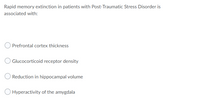 Rapid memory extinction in patients with Post-Traumatic Stress Disorder is
associated with:
Prefrontal cortex thickness
Glucocorticoid receptor density
Reduction in hippocampal volume
Hyperactivity of the amygdala
