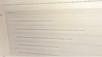 #123
Two employees in the same job face the same stressors each day, yet one shows signs of distress while the other does not. This difference occurs
Multiple Choice
the low-stress employee might perceive the stressors as less of a threat
the high-stress employee might be less physically and mentally fit and therefore has a lower threshold of resistance to stress
the high stress employee might be using ineffective strategies to cope with the consequences of stress
All of these statements may explain the different reactions by these two people.
None of these statements explain the different reactions by these two people.