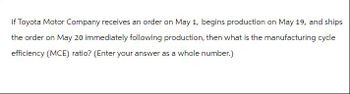 If Toyota Motor Company receives an order on May 1, begins production on May 19, and ships
the order on May 20 immediately following production, then what is the manufacturing cycle
efficiency (MCE) ratio? (Enter your answer as a whole number.)