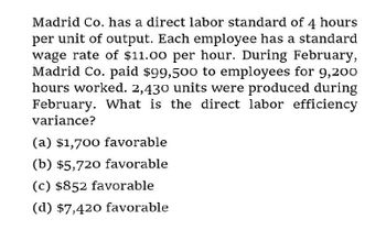 Madrid Co. has a direct labor standard of 4 hours
per unit of output. Each employee has a standard
wage rate of $11.00 per hour. During February,
Madrid Co. paid $99,500 to employees for 9,200
hours worked. 2,430 units were produced during
February. What is the direct labor efficiency
variance?
(a) $1,700 favorable
(b) $5,720 favorable
(c) $852 favorable
(d) $7,420 favorable