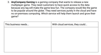 3. AnyCompany Gaming is a gaming company that wants to release a new
multiplayer game. They need customers to have quick access to the data
because any lag will make the game less fun. The company would like the game
to be popular around the globe. They need services purely in the cloud and have
no on-premises computing. Which service will help them launch and grow their
game?
This business needs...
With cloud services, they could...
