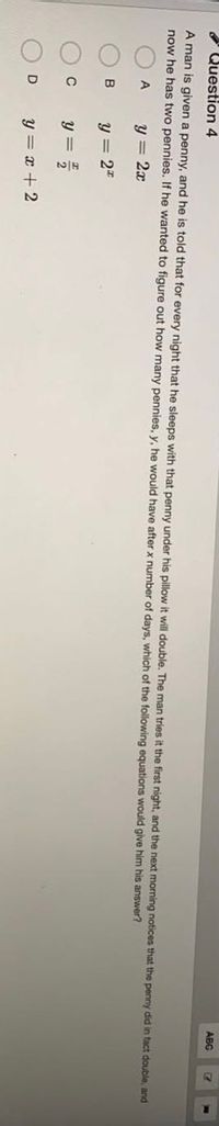 Question 4
ABC
A man is given a penny, and he is told that for every night that he sleeps with that penny under his pillow it will double. The man tries it the first night, and the next morning notices that the penny did in tact double, and
now he has two pennies. If he wanted to figure out how many pennies, y, he would have afterx number of days, which of the following equations would give him his answer?
A
y = 2x
B
y = 2"
Y =
y = x + 2
