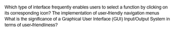 Which type of interface frequently enables users to select a function by clicking on
its corresponding icon? The implementation of user-friendly navigation menus
What is the significance of a Graphical User Interface (GUI) Input/Output System in
terms of user-friendliness?