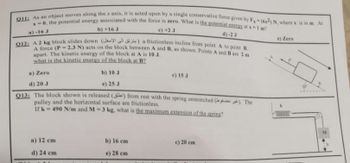 Q11: As an object moves along the x axis, it is acted upon by a single conservative force given by Fy (6x2) N, where x is in m. At
x=0, the potential energy associated with the force is zero. What is the potential energy at x-1 m?
b) +16 J
c) +2 J
a)-16 J
d)-2 J
Q12: A 2 kg block slides down (JY) a frictionless incline from point A to point B.
A force (P-2.3 N) acts on the block between A and B, as shown. Points A and B are 2 m
apart. The kinetic energy of the block at A is 10 J.
what is the kinetic energy of the block at B?
a) Zero
b) 10 J
d) 20 J
e) 25 J
Q13: The block shown is released () from rest with the spring unstretched (). The
pulley and the horizontal surface are frictionless.
If k-490 N/m and M-3 kg, what is the maximum extension of the spring?
a) 12 cm
d) 24 cm
b) 16 cm
e) 28 cm
c) 15 J
c) 20 cm
e) Zero
www
M