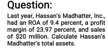 Question:
Last year, Hassan's Madhatter, Inc.,
had an ROA of 9.4 percent, a profit
margin of 23.97 percent, and sales
of $20 million. Calculate Hassan's
Madhatter's total assets.