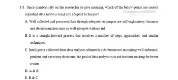 1.8. Since numbers rely on the researcher to give meaning, which of the below points are correct
regarding data analysis using any adopted technique?
A. Well collected and processed data through adequate techniques are self-explanatory; business
and decision makers may as well interpret with no aid
B. It is a straight-forward process that involves a number of steps, approaches, and similar
techniques.
C. Intelligence collected from data analyses ultimately aids businesses in making well-informed,
prudent, and necessary decisions; the goal of data analysis is to aid decision-making for better
results
D. A & B
E. B & C