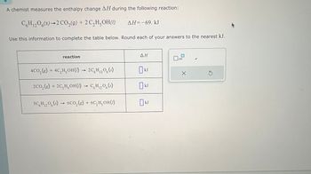 A chemist measures the enthalpy change AH during the following reaction:
C6H12O6(s)-2 CO2(g) + 2 C2H5OH (1)
AH=-69. kJ
Use this information to complete the table below. Round each of your answers to the nearest kJ.
reaction
ΔΗ
x10
4CO2(g) + 4C,H,OH(1) 2C6H12O6(s)
2CO2(g) + 2C,H₂OH(1) C6H12O6(s)
->>>
3C6H12O6(s) 6CO2(g) + 6C₂H₂OH(1)
☐ kJ
kJ
☐ kJ