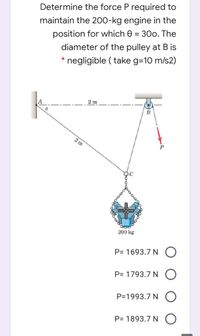 Determine the force P required to
maintain the 200-kg engine in the
position for which e = 300. The
diameter of the pulley at B is
%3D
negligible ( take g=10 m/s2)
2 m
2 m
OC
200 kg
P= 1693.7 N O
P= 1793.7 N O
P=1993.7 N O
P= 1893.7 N O
