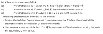 Let V be a vector space over a field K.
(a)
(b)
#
Prove that for all u EV and all c E K, if cu = 0, then either c = 0 or u = 0.
Prove that for all u EV and all a, b E K, if u 0 and a ‡ b then au + bu.
Prove that for all u, v EV and all c E K, if u # vand c = 0, then cu ‡ cv.
The following proof techniques are helpful for this problem:
(c)
• Proof by Contradiction: To prove statement P, you may assume that P is false, then show that this
assumption leads to a contradiction (of already known facts).
• You may prove a statement of the form "P or Q" by assuming that P is false and then showing that, under
this assumption, Q must be true.