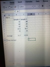 File
Home
Insert
Formulas
Data
Review
Calibri
v11
D11
fx
B.
Part 1
Sample 1 Sample 2
40
70
60
45
50
43
42.5
36.7
41
35
Average
52.7
39.94
11 Total Average:
12
14
15
16
18
19
20
Sheetl
7099
3.
