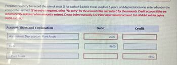 Prepare the entry to record the sale of asset D for cash of $4,800. It was used for 6 years, and depreciation was entered under the
composite method. (If no entry is required, select "No entry" for the account titles and enter O for the amounts. Credit account titles are
automatically indented when amount is entered. Do not indent manually. Use Plant Assets related account. List all debit entries before
credit entries.)
Account Titles and Explanation
Accumulated Depreciation - Plant Assets
Debit
2000
Credit
Cash
Plant Assets
4800
6800