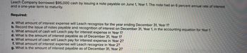 Leach Company borrowed $95,000 cash by issuing a note payable on June 1, Year 1. The note had an 6 percent annual rate of interest
and a one-year term to maturity.
Required:
a. What amount of interest expense will Leach recognize for the year ending December 31, Year 1?
b. Record the issue of notes payable and recognition of interest on December 31, Year 1, in the accounting equation for Year 1.
c. What amount of cash will Leach pay for interest expense in Year 1?
d. What is the amount of interest payable as of December 31, Year 1?
e. What amount of cash will Leach pay for interest expense in Year 2?
f. What amount of interest expense will Leach recognize in Year 2?
g. What is the amount of interest payable as of December 31, Year 2?
-