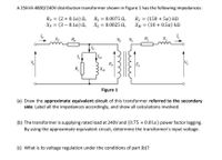 A 25KVA 4800/240V distribution transformer shown in Figure 1 has the following impedances:
Rp = (2 + 0.1a) N,
Xp = (3 – 0.1a) N,
Rs = 0.0075 N,
Xs = 0.0025 N,
Rc = (150 + 5a) kN
XM = (10 + 0.5a) k.
Xp
R,
Np Ng
R
IM
Ep
XM
Es
Vs
R.
Figure 1
(a) Draw the approximate equivalent circuit of this transformer referred to the secondary
side. Label all the impedances accordingly, and show all calculations involved.
(b) The transformer is supplying rated load at 240V and (0.75 + 0.01a) power factor lagging.
By using the approximate equivalent circuit, determine the transformer's input voltage.
(c) What is its voltage regulation under the conditions of part (b)?
