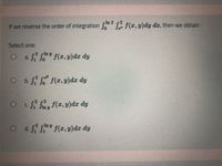 In 2
If we reverse the order of integration f(r, y)dy dx, then we obtain:
Select one:
O a f S
2 iny f(z, y)dr dy
Jo
O bf
r2 pe
f(r, y)dz dy
O cf
f(z, y)dr dy
C.
1 Jln y
lny f(z, y)dr dy
Ji Ji
