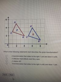 ### Transformation of Triangles

#### Explanation of Diagram

The diagram displays two triangles on a coordinate grid. The triangles are labeled as follows:

- **Initial Triangle (Red)**
  - Vertices: \( A, B, C \)
  - Center labeled as \( P \)

- **Transformed Triangle (Blue)**
  - Vertices: \( A', B', C' \)
  - Center labeled as \( Q \)

The coordinate grid has both the x-axis (horizontal) and y-axis (vertical) clearly marked, with a range suitable for plotting the given triangles. The transformation applied to the initial triangle results in the corresponding transformed triangle.

#### Question and Options

**Question:**
Which of the following statements best describes the given transformation?

**Options:**
1. A transformation that slides to the right 1 unit and down 4 units.
2. A reflection that reflects over the y-axis.
3. A rotation 90°.
4. A transformation that slides to the right 4 units and down 1 unit.

**Explanation of Graphs/Diagrams:**

- **Initial Triangle (`A`, `B`, `C`) Coordinates:**
  - \( A (3, 5) \)
  - \( B (5, 2) \)
  - \( C (1, 3) \)

- **Transformed Triangle (`A'`, `B'`, `C'`) Coordinates:**
  - \( A' (7, 4) \)
  - \( B' (9, 1) \)
  - \( C' (5, 2) \)

By analyzing the movement from `A` to `A'`, `B` to `B'`, and `C` to `C'`, it can be seen that the transformation involves sliding (translating) the triangle 4 units to the right and 1 unit down. Thus, the correct answer to the question would be:

**Answer:**
\[ \text{A transformation that slides to the right 4 units and down 1 unit.} \]