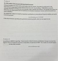 Problem 9
Hu Tells Leaders China Growth Will Help World Economy
Chinese President Hu Jintao told world leaders that his country "has taken an active part in the
international cooperation to deal with the financial crisis" by providing a "$586 billion economic
stimulus, focused on building low-rent housing, roads, railways and airports. The package also allows tax
deductions for fixed assets such as machinery to stimulate investment. Farmers will also benefit from
more subsidies."
Hu stated that "China is in itself an important contribution to international financial stability and world
economic growth."
www.bloomberg.com 11/15/2008
If the fiscal stimulus spending does generate economic growth, what can we expect to see
Problem 10
According to UNESCO reporting, "Governments in North America and Western Europe invested the
highest shares of national resources in education: 5.6 percent of GDP." As a result, we would expect
, all else held constant.
www.worldometers.info
