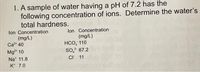 1. A sample of water having a pH of 7.2 has the
following concentration of ions. Determine the water's
total hardness.
lon Concentration
(mg/L)
HCO, 110
so* 67.2
CI 11
lon Concentration
(mg/L)
Ca* 40
Mg* 10
Na' 11.8
K* 7.0
