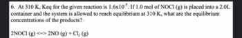 6. At 310 K, Keq for the given reaction is 1.6x105. If 1.0 mol of NOCI (g) is placed into a 2.0L
container and the system is allowed to reach equilibrium at 310 K, what are the equilibrium
concentrations of the products?
2NOCI (g) <=> 2NO(g) + Cl₂ (g)