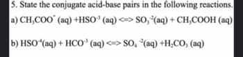 5. State the conjugate acid-base pairs in the following reactions.
a) CH₂COO (aq) +HSO³(aq) <=> SO, ²(aq) + CH3COOH (aq)
b) HSO (aq) + HCO³(aq) <=> SO4²(aq) +H₂CO3(aq)