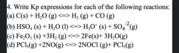 4. Write Kp expressions for each of the following reactions:
(a) C(s) + H₂O (g) <=> H₂ (g) + CO (g)
(b) HSO4 (s) + H₂O (1) <=> H₂O* (s) + SO4²(g)
(c) Fe₂O3 (s) +3H₂ (g) <=> 2Fe(s)+ 3H₂O(g)
(d) PC1,(g) +2NO(g) <=> 2NOC1 (g)+ PC13(g)