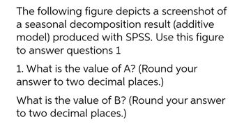 The following figure depicts a screenshot of
a seasonal decomposition result (additive
model) produced with SPSS. Use this figure
to answer questions 1
1. What is the value of A? (Round your
answer to two decimal places.)
What is the value of B? (Round your answer
to two decimal places.)