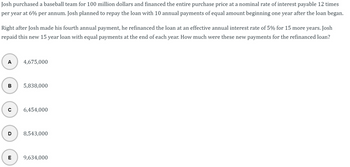 Josh purchased a baseball team for 100 million dollars and financed the entire purchase price at a nominal rate of interest payable 12 times per year at 6% per annum. Josh planned to repay the loan with 10 annual payments of equal amount beginning one year after the loan began.

Right after Josh made his fourth annual payment, he refinanced the loan at an effective annual interest rate of 5% for 15 more years. Josh repaid this new 15-year loan with equal payments at the end of each year. How much were these new payments for the refinanced loan?

Options:
- A) 4,675,000
- B) 5,838,000
- C) 6,454,000
- D) 8,543,000
- E) 9,634,000