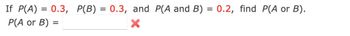 If \( P(A) = 0.3 \), \( P(B) = 0.3 \), and \( P(A \text{ and } B) = 0.2 \), find \( P(A \text{ or } B) \).

\( P(A \text{ or } B) = \) [blank box] [red "X" mark]