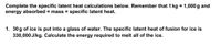 Complete the specific latent heat calculations below. Remember that 1 kg
energy absorbed = mass × specific latent heat.
1,000 g and
1. 30 g of ice is put into a glass of water. The specific latent heat of fusion for ice is
330,000 J/kg. Calculate the energy required to melt all of the ice.

