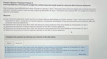 Problem: Module 3 Textbook Problem 5
Learning Objective: 3-6 Using the straight-line method show how bonds issued at a discount affect financial statements
Diaz Company issued $91,000 face value of bonds on January 1, Year 1. The bonds had a 9 percent stated rate of interest and a ten-
year term. Interest is paid in cash annually, beginning December 31, Year 1. The bonds were issued at 98. The straight-line method is
used for amortization.
Required
a. Use a financial statements model like the one shown below to demonstrate how (1) the January 1, Year 1, bond issue and (2) the
December 31, Year 1, recognition of interest expense, including the amortization of the discount and the cash payment, affect the
company's financial statements.
b. Determine the carrying value (face value less discount or plus premium) of the bond liability as of December 31, Year 1.
c. Determine the amount of interest expense reported on the Year 1 income statement.
d. Determine the carrying value (face value less discount or plus premium) of the bond liability as of December 31, Year 2.
e. Determine the amount of interest expense reported on the Year 2 income statement.
Complete this question by entering your answers in the tabs below.
Req A
Req B to E
b. Determine the carrying value (face value less discount or plus premium) of the bond liability as of December 31, Year 1.
c. Determine the amount of interest expense reported on the Year 1 income statement.
d. Determine the carrying value (face value less discount or plus premium) of the bond liability as of December 31, Year 2.
e. Determine the amount of interest expense reported on the Year 2 income statement.
Show less A