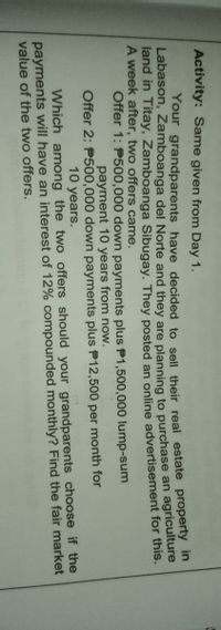 Activity: Same given from Day 1.
Your grandparents have decided to sell their real estate property
Labason, Zamboanga del Norte and they are planning to purchase an agriculture
land in Titay, Zamboanga Sibugay. They posted an online advertisement for this.
A week after, two offers came.
Offer 1: P500,000 down payments plus P1,500,000 lump-sum
payment 10 years from now.
Offer 2: P500,000 down payments plus P12,500 per month for
10 years.
Which among the two offers should your grandparents choose if the
payments will have an interest of 12% compounded monthly? Find the fair market
value of the two offers.
