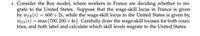 1. Consider the Roy model, where workers in France are deciding whether to mi-
grate to the United States. Suppose that the wage-skill locus in France is given
by wFR(s) = 600 + 2s, while the wage-skill locus in the United States is given by,
wus(s) = max{700, 200 + 4s}. Carefully draw the wage-skill locuses for both coun-
tries, and both label and calculate which skill levels migrate to the United States.
