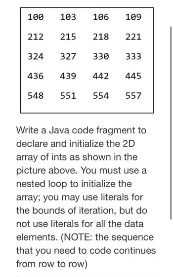 100
103
106
109
212 215
218
221
324 327
330
333
436
439
442 445
548
551 554
557
Write a Java code fragment to
declare and initialize the 2D
array of ints as shown in the
picture above. You must use a
nested loop to initialize the
array; you may use literals for
the bounds of iteration, but do
not use literals for all the data
elements. (NOTE: the sequence
that you need to code continues
from row to row)