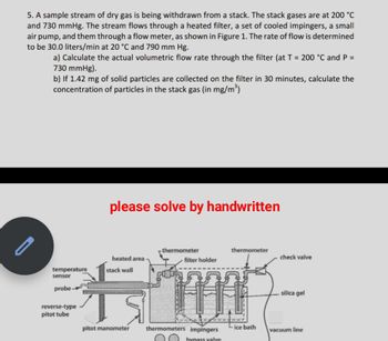 5. A sample stream of dry gas is being withdrawn from a stack. The stack gases are at 200 °C
and 730 mmHg. The stream flows through a heated filter, a set of cooled impingers, a small
air pump, and them through a flow meter, as shown in Figure 1. The rate of flow is determined
to be 30.0 liters/min at 20 °C and 790 mm Hg.
a) Calculate the actual volumetric flow rate through the filter (at T = 200 °C and P =
730 mmHg).
b) If 1.42 mg of solid particles are collected on the filter in 30 minutes, calculate the
concentration of particles in the stack gas (in mg/m³)
temperature
sensor
probe-
reverse-type
pitot tube
please solve by handwritten
heated area
stack wall
thermometer
filter holder
thermometer
DAR
pitot manometer thermometers impingers
hynass valve
-ice bath
check valve
silica gel
vacuum line