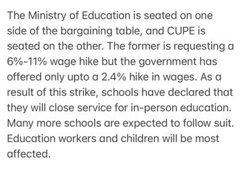 The Ministry of Education is seated on one
side of the bargaining table, and CUPE is
seated on the other. The former is requesting a
6%-11% wage hike but the government has
offered only upto a 2.4% hike in wages. As a
result of this strike, schools have declared that
they will close service for in-person education.
Many more schools are expected to follow suit.
Education workers and children will be most
affected.