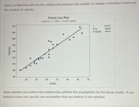 Here is a fitted line plot for the relationship between the number of carbsin a breakfast cereal and
the number of calories:
Fitted Line Plot
Calories = 2.363 + 4.432 Carbs
220
11.8777
88.8%
R-Sq
R-Sq(adj)
88.4%
200
180
160
140
120
100 -
80
60
20
25
30
35
40
45
50
Carbs
State whether
you
believe this relationship satisfies the assumptions for the linear model. If you
believe it does not, specify one assumption that you believe is not satisfied.
Calories
