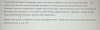 In the Star and Tribune newspaper, there is an article entitled “1 in 8 school buses fail tests." The
article says that the overall statewide proportion of school buses that fail safety tests is 9%.
However, one bus companyhas a higher rate of over 12%. Assume that we want a new estimate for
the statewide proportion of school buses that fail the safety inspection. We take a sample of 200
buses and find that 20 buses fail the safety inspection.
What is the sample proportion of buses that fail the test? (Enter your answer as a decimal fraction
between 0 and 1, e.g. .27)
