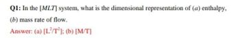 Q1: In the [MLT] system, what is the dimensional representation of (a) enthalpy,
(b) mass rate of flow.
Answer: (a) [L/T2]; (b) [M/T]