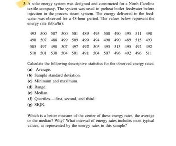 3 A solar energy system was designed and constructed for a North Carolina
textile company. The system was used to preheat boiler feedwater before
injection in the process steam system. The energy delivered to the feed-
water was observed for a 48-hour period. The values below represent the
energy rate (kbtu/hr):
493 500 507 500 501 489 495 508 490 495 511 498
490 507 488 499 509 499 494 490 490 489 515 493
505 497 490 507 497 492 503 495 513 495 492 492
510 501 530 504 501 491 504 507 496 492 496 511
Calculate the following descriptive statistics for the observed energy rates:
(a) Average.
(b) Sample standard deviation.
(c) Minimum and maximum.
(d) Range.
(e) Median.
(f) Quartiles-first, second, and third.
(g) SIQR.
Which is a better measure of the center of these energy rates, the average
or the median? Why? What interval of energy rates includes most typical
values, as represented by the energy rates in this sample?