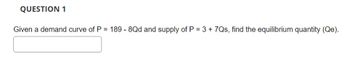 QUESTION 1
Given a demand curve of P = 189 - 8Qd and supply of P = 3 +7Qs, find the equilibrium quantity (Qe).