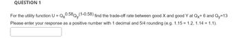 QUESTION 1
For the utility function U = Qx0.58Qy(1-0.58) find the trade-off rate between good X and good Y at Qx= 6 and Qy=13
Please enter your response as a positive number with 1 decimal and 5/4 rounding (e.g. 1.15 = 1.2, 1.14 = 1.1).