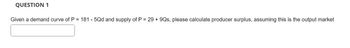 QUESTION 1
Given a demand curve of P = 181 - 5Qd and supply of P = 29 + 9Qs, please calculate producer surplus, assuming this is the output market