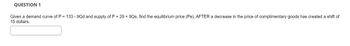 QUESTION 1
Given a demand curve of P = 133 - 9Qd and supply of P = 29 +9Qs, find the equilibrium price (Pe), AFTER a decrease in the price of complimentary goods has created a shift of
15 dollars.