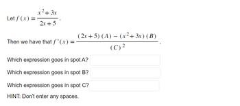 Let f(x) =
x² + 3x
2x + 5
Then we have that f'(x) =
(2x+5) (A) — (x² + 3x) (B)
(C) ²
Which expression goes in spot A?
Which expression goes in spot B?
Which expression goes in spot C?
HINT: Don't enter any spaces.