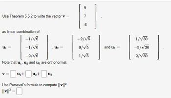 Use Theorem 5.5.2 to write the vector v =
as linear combination of
-1/√6
-1/√6
-2/√6
Note that u₁, ₂ and 3 are orthonormal.
U₁ =
U₂
U₁+ U₂+ U13
Use Parseval's formula to compute ||v||²
||v||²³=0
9
-8
-2/√5
0/√5]
1/√5]
and 13
1/√/30
-5/√30
2/√/30